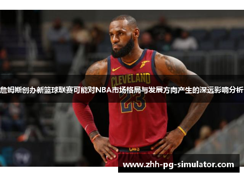 詹姆斯创办新篮球联赛可能对NBA市场格局与发展方向产生的深远影响分析 詹姆斯创办新篮球联赛可能对NBA市场格局与发展方向产生的深远影响分析