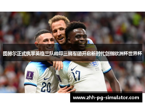 图赫尔正式执掌英格兰队帅印三狮军团开启新时代剑指欧洲杯世界杯